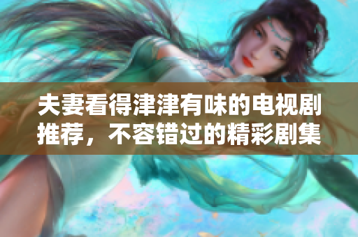 夫妻看得津津有味的电视剧推荐，不容错过的精彩剧集大盘点