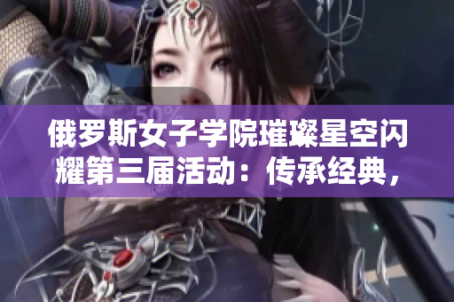 俄罗斯女子学院璀璨星空闪耀第三届活动：传承经典，绽放风采