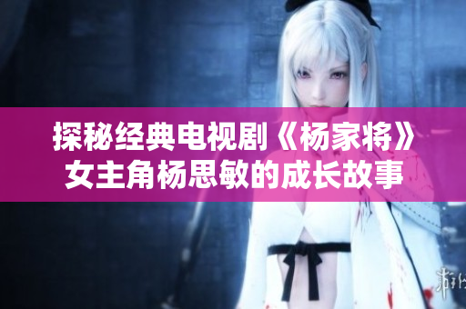 探秘经典电视剧《杨家将》女主角杨思敏的成长故事