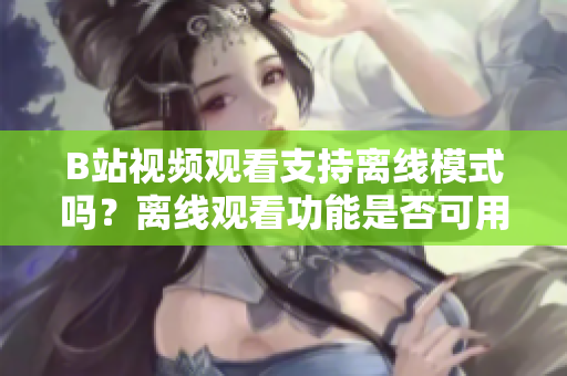 B站视频观看支持离线模式吗？离线观看功能是否可用？