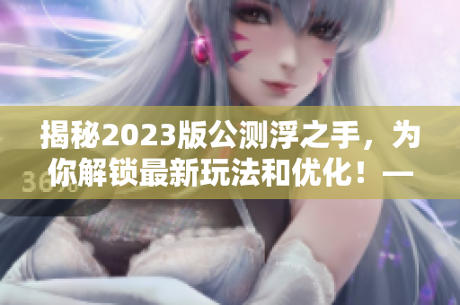 揭秘2023版公测浮之手，为你解锁最新玩法和优化！——最新文章编辑指南
