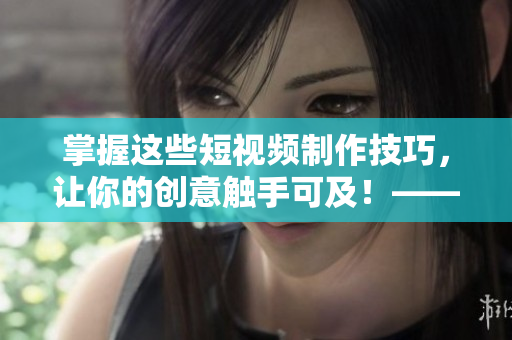 掌握这些短视频制作技巧，让你的创意触手可及！——无忧传媒短视频技巧分享