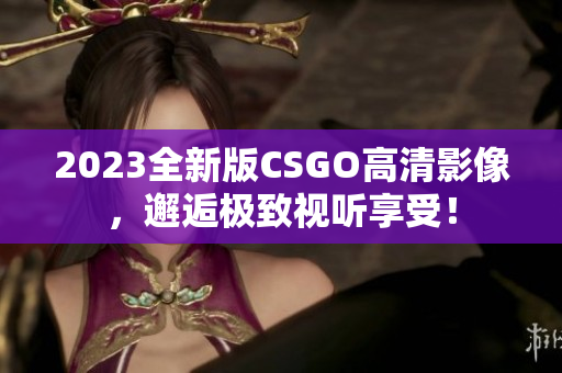 2023全新版CSGO高清影像，邂逅极致视听享受！