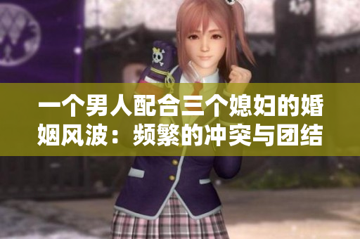 一个男人配合三个媳妇的婚姻风波：频繁的冲突与团结共存