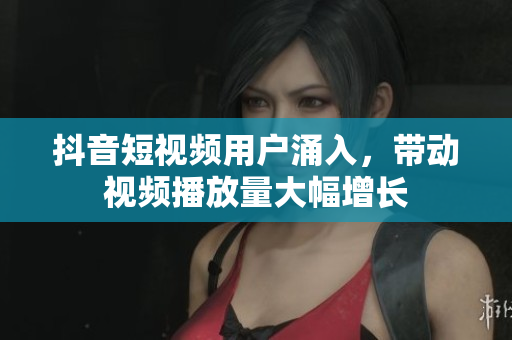 抖音短视频用户涌入，带动视频播放量大幅增长