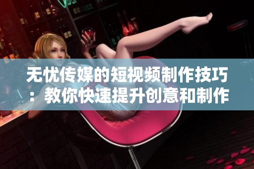 无忧传媒的短视频制作技巧：教你快速提升创意和制作水平，提高视频吸引力！