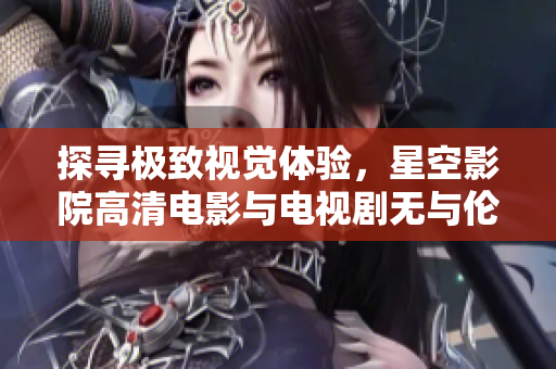 探寻极致视觉体验，星空影院高清电影与电视剧无与伦比！