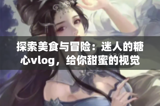 探索美食与冒险：迷人的糖心vlog，给你甜蜜的视觉盛宴