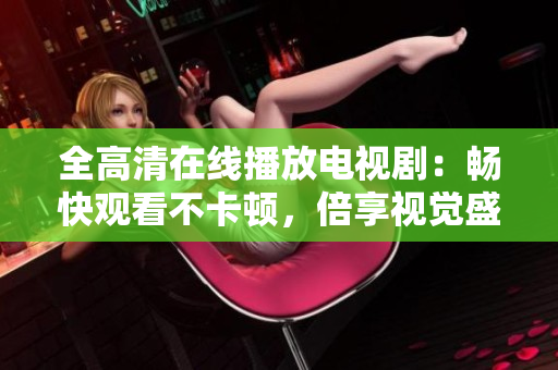 全高清在线播放电视剧：畅快观看不卡顿，倍享视觉盛宴