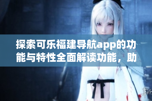 探索可乐福建导航app的功能与特性全面解读功能，助您轻松出行(1)