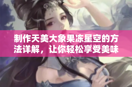 制作天美大象果冻星空的方法详解，让你轻松享受美味果冻的独特魅力