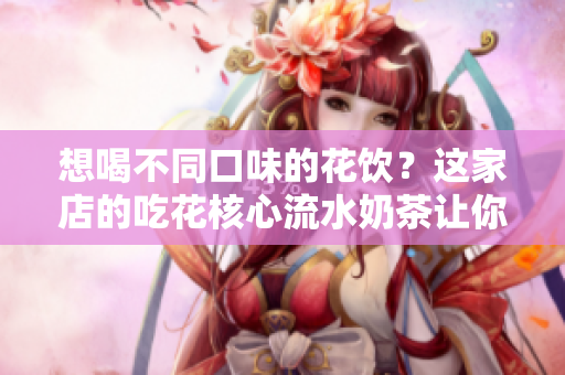 想喝不同口味的花饮？这家店的吃花核心流水奶茶让你流连忘返！