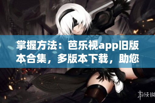 掌握方法：芭乐视app旧版本合集，多版本下载，助您畅享视听