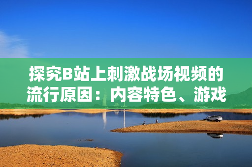 探究B站上刺激战场视频的流行原因：内容特色、游戏玩法与社区互动。