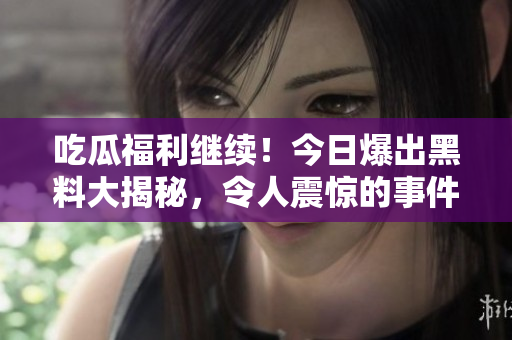 吃瓜福利继续！今日爆出黑料大揭秘，令人震惊的事件不断曝光！