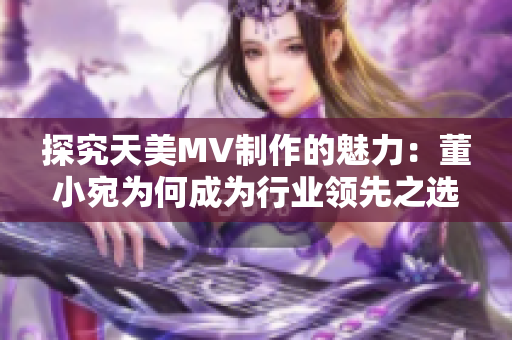 探究天美MV制作的魅力：董小宛为何成为行业领先之选