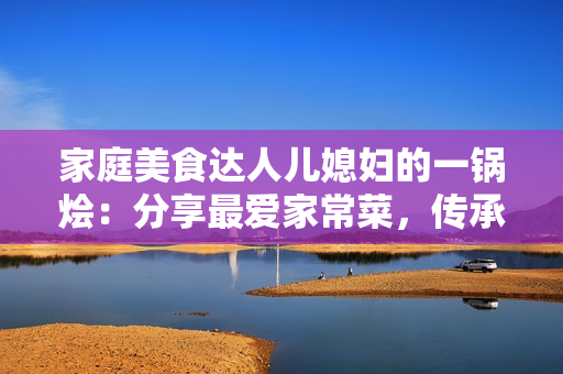 家庭美食达人儿媳妇的一锅烩：分享最爱家常菜，传承美味人情味
