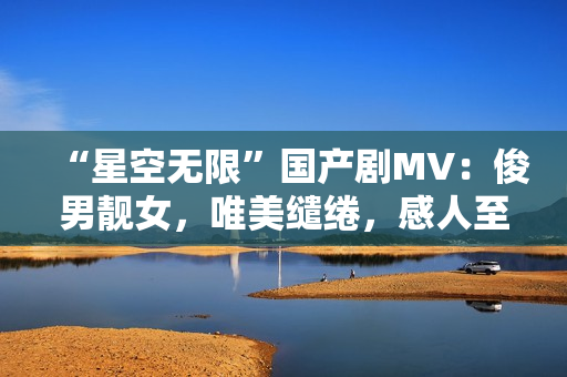 “星空无限”国产剧MV：俊男靓女，唯美缱绻，感人至深