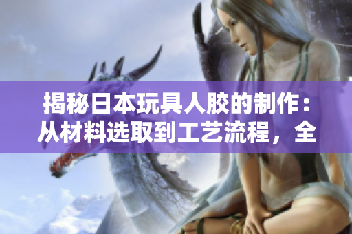 揭秘日本玩具人胶的制作：从材料选取到工艺流程，全程详解