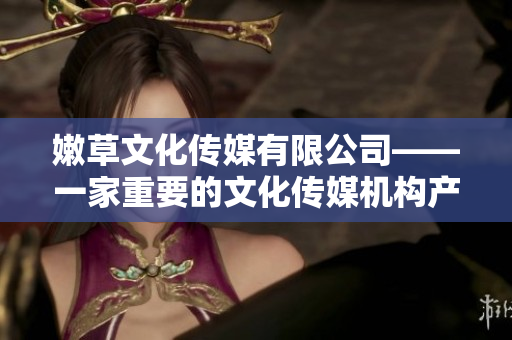 嫩草文化传媒有限公司——一家重要的文化传媒机构产生了