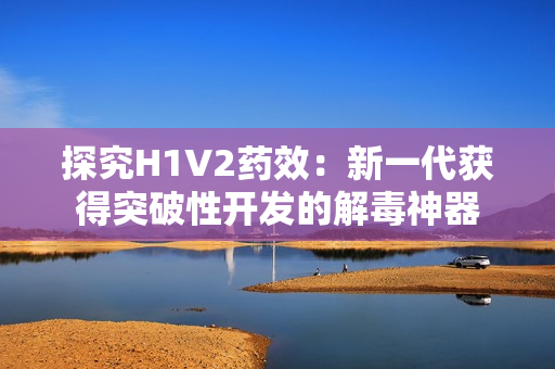 探究H1V2药效：新一代获得突破性开发的解毒神器