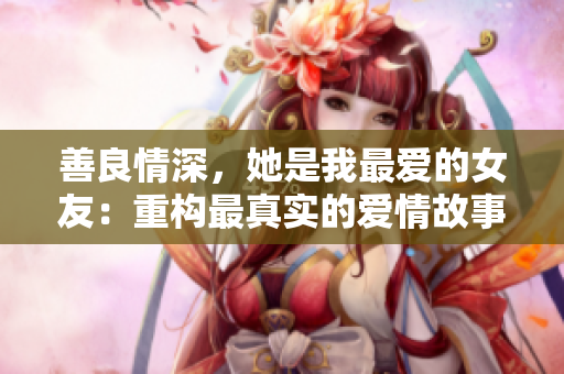 善良情深，她是我最爱的女友：重构最真实的爱情故事