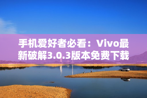 手机爱好者必看：Vivo最新破解3.0.3版本免费下载全攻略