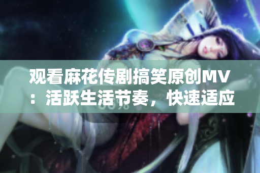 观看麻花传剧搞笑原创MV：活跃生活节奏，快速适应新常态！