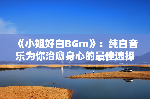 《小姐好白BGm》：纯白音乐为你治愈身心的最佳选择！