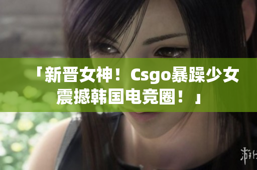 「新晋女神！Csgo暴躁少女震撼韩国电竞圈！」