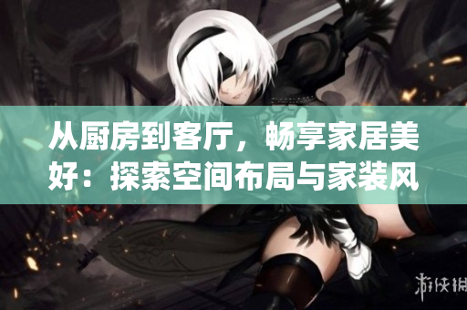 从厨房到客厅，畅享家居美好：探索空间布局与家装风格精选(1)
