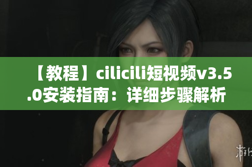 【教程】cilicili短视频v3.5.0安装指南：详细步骤解析(1)