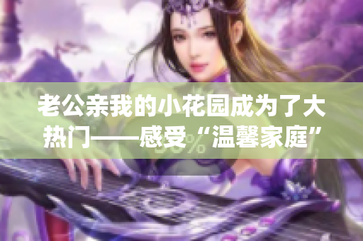 老公亲我的小花园成为了大热门——感受“温馨家庭”的动人经历(1)