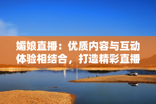 媚娘直播：优质内容与互动体验相结合，打造精彩直播平台