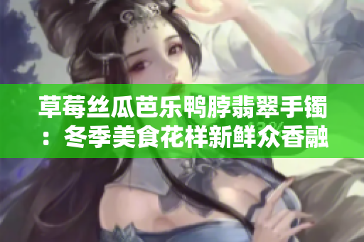 草莓丝瓜芭乐鸭脖翡翠手镯：冬季美食花样新鲜众香融合