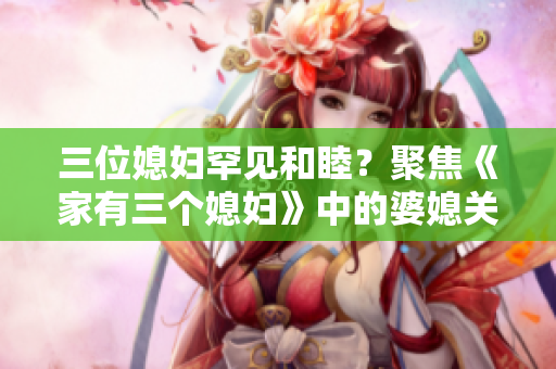 三位媳妇罕见和睦？聚焦《家有三个媳妇》中的婆媳关系
