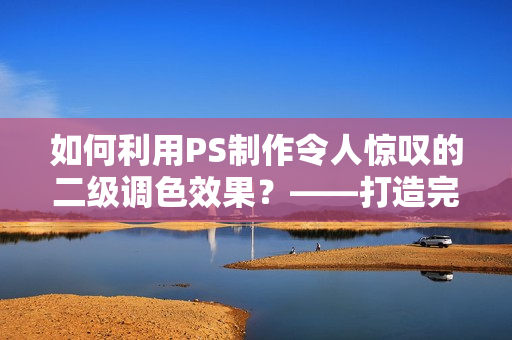 如何利用PS制作令人惊叹的二级调色效果？——打造完美大片的技巧分享