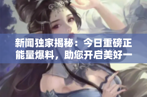 新闻独家揭秘：今日重磅正能量爆料，助您开启美好一天！