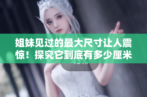 姐妹见过的最大尺寸让人震惊！探究它到底有多少厘米？——不可错过的尺寸调查报道！