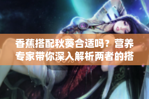 香蕉搭配秋葵合适吗？营养专家带你深入解析两者的搭配方式和功效(1)