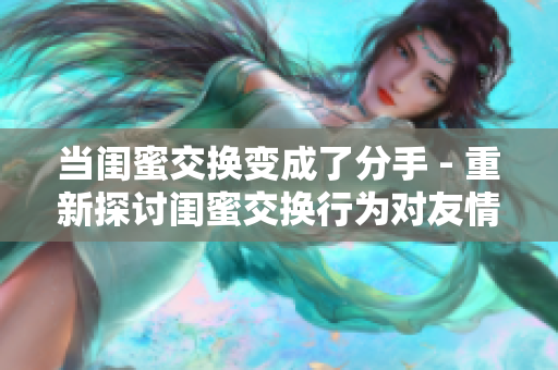 当闺蜜交换变成了分手 - 重新探讨闺蜜交换行为对友情的影响