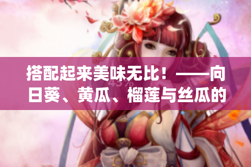 搭配起来美味无比！——向日葵、黄瓜、榴莲与丝瓜的超级营养组合(1)