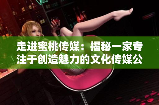 走进蜜桃传媒：揭秘一家专注于创造魅力的文化传媒公司
