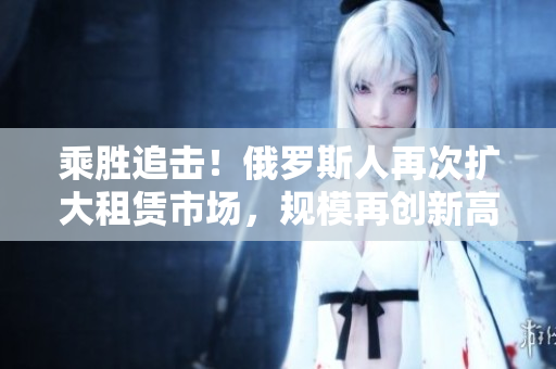 乘胜追击！俄罗斯人再次扩大租赁市场，规模再创新高
