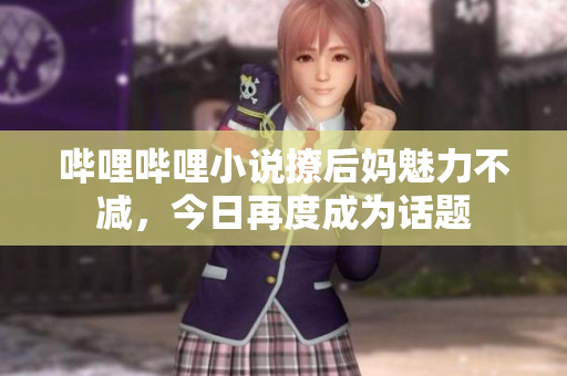 哔哩哔哩小说撩后妈魅力不减，今日再度成为话题