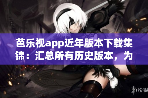 芭乐视app近年版本下载集锦：汇总所有历史版本，为您呈现全新更新