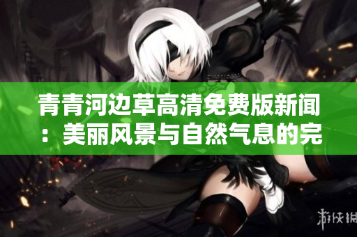 青青河边草高清免费版新闻：美丽风景与自然气息的完美结合