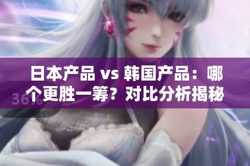 日本产品 vs 韩国产品：哪个更胜一筹？对比分析揭秘真相