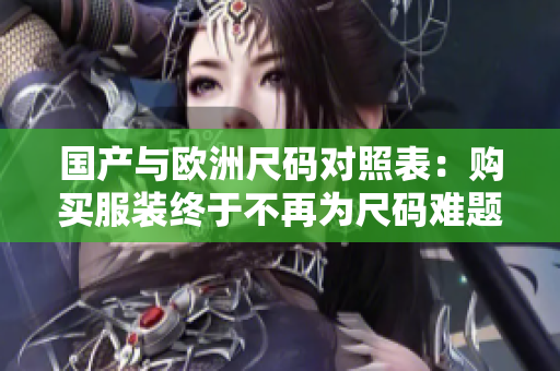 国产与欧洲尺码对照表：购买服装终于不再为尺码难题烦恼