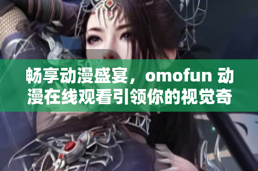 畅享动漫盛宴，omofun 动漫在线观看引领你的视觉奇幻之旅